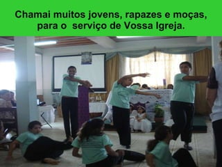 Chamai muitos jovens, rapazes e moças, para o  serviço de Vossa Igreja. 
