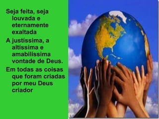 Seja feita, seja louvada e eternamente exaltada A justíssima, a altíssima e amabilíssima vontade de Deus. Em todas as coisas que foram criadas por meu Deus criador 