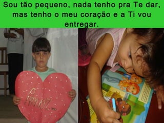Sou tão pequeno, nada tenho pra Te dar, mas tenho o meu coração e a Ti vou entregar. 
