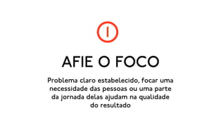 1
    AFIE O FOCO
Problema claro estabelecido, focar uma
 necessidade das pessoas ou uma parte
 da jornada delas ajudam na qualidade
             do resultado
 