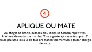 4
             APLIQUE OU MATE
   Ao chegar no limite, pessoas e/ou ideias se tornam repetitivas.
 Aí é hora de mudar de marcha: “E se a gente aplicasse isso pra... ?”.
Volte pra uma ideia lá de trás pra manter momentum e trazer energia
                               de volta.
 