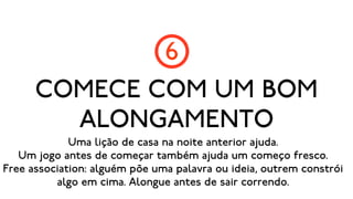 6
      COMECE COM UM BOM
        ALONGAMENTO
             Uma lição de casa na noite anterior ajuda.
   Um jogo antes de começar também ajuda um começo fresco.
Free association: alguém põe uma palavra ou ideia, outrem constrói
          algo em cima. Alongue antes de sair correndo.
 