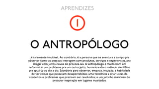 APRENDIZES

                                      1
 O ANTROPÓLOGO
 ...é raramente imutável. Ao contrário, é a persona que se aventura a campo pra
observar como as pessoas interagem com produtos, serviços e experiências, pra
      chegar com jeitos novos de provocá-las. O antropólogo é muito bom em
reformatar um problema pra um outro jeito, humanizando o método científico
pra apliá-lo ao dia a dia. Sabedoria para observar, empatia, intuição, a habilidade
    de ver coisas que passavam desapercebidas; uma tendência a criar listas de
 conceitos e problemas que precisam ser resolvidos; e um jeitinho manhoso de
                     procurar inspiração em lugares inusitados.
 