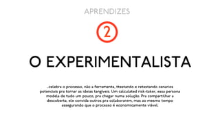 APRENDIZES

                                     2
O EXPERIMENTALISTA
    ...celebra o processo, não a ferramenta, ttestando e retestando cenarios
 potenciais pra tornar as ideias tangíveis. Um calculated risk-taker, essa persona
    modela de tudo um pouco, pra chegar numa solução. Pra compartilhar a
    descoberta, ele convida outros pra colaborarem, mas ao mesmo tempo
              assegurando que o processo é economicamente viável.
 