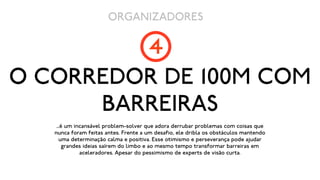 ORGANIZADORES

         4
O CORREDOR DE 100M COM
      BARREIRAS
    ...é um incansável problem-solver que adora derrubar problemas com coisas que
   nunca foram feitas antes. Frente a um desafio, ele dribla os obstáculos mantendo
      uma determinação calma e positiva. Esse otimismo e perseverança pode ajudar
        grandes ideias saírem do limbo e ao mesmo tempo transformar barreiras em
              aceleradores. Apesar do pessimismo de experts de visão curta.
 