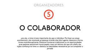 ORGANIZADORES

                                     5
   O COLABORADOR
     ...pra ele, o time é mais importante do que o indivíduo. Pra fazer as coisas
acontecerem, ele incomoda as pessoas tirando elas dos lugares clássicos e forma
  times multidiscuplinares. Dissolve fronteiras tradicionais e cria oportunidades
   pras pessoas assumirem novos papéis. mais um técnico do que um chefe, ele
injeta confiança no time e e destaca as habilidades necessárias pra se completar a
                                       jornada
 