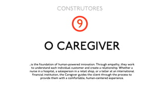 CONSTRUTORES

                                      9
           O CAREGIVER
...is the foundation of human-powered innovation. Through empathy, they work
   to understand each individual customer and create a relationship. Whether a
 nurse in a hospital, a salesperson in a retail shop, or a teller at an international
    financial institution, the Caregiver guides the client through the process to
           provide them with a comfortable, human-centered experience.
 