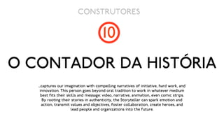 CONSTRUTORES

                                       10
O CONTADOR DA HISTÓRIA
   ...captures our imagination with compelling narratives of initiative, hard work, and
     innovation. This person goes beyond oral tradition to work in whatever medium
     best fits their skills and message: video, narrative, animation, even comic strips.
       By rooting their stories in authenticity, the Storyteller can spark emotion and
      action, transmit values and objectives, foster collaboration, create heroes, and
                       lead people and organizations into the future.
 