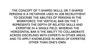 THE CONCEPT OF T-SHAPED SKILLS, OR T-SHAPED
PERSONS IS A METAPHOR USED IN JOB RECRUITMENT
   TO DESCRIBE THE ABILITIES OF PERSONS IN THE
     WORKFORCE. THE VERTICAL BAR ON THE T
  REPRESENTS THE DEPTH OF RELATED SKILLS AND
    EXPERTISE IN A SINGLE FIELD, WHEREAS THE
 HORIZONTAL BAR IS THE ABILITY TO COLLABORATE
ACROSS DISCIPLINES WITH EXPERTS IN OTHER AREAS
AND TO APPLY KNOWLEDGE IN AREAS OF EXPERTISE
             OTHER THAN ONE'S OWN.
 