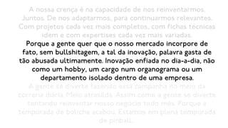 A nossa crença é na capacidade de nos reinventarmos.
 Juntos. De nos adaptarmos, para continuarmos relevantes.
Com projetos cada vez mais completos, com fichas técnicas
        idem e com expertises cada vez mais variadas.
  Porque a gente quer que o nosso mercado incorpore de
 fato, sem bullshitagem, a tal da inovação, palavra gasta de
tão abusada ultimamente. Inovação enfiada no dia-a-dia, não
    como um hobby, um cargo num organograma ou um
       departamento isolado dentro de uma empresa.
   A gente se diverte fazendo essa campanha no meio da
correria diária. Meio atrasilda. Assim como a gente se diverte
   tentando reinventar nosso negócio todo mês. Porque a
temporada de boliche acabou. Estamos em plena temporada
                           de pinball...
 