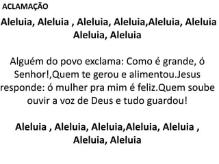 Aleluia, Aleluia , Aleluia, Aleluia,Aleluia, Aleluia
Aleluia, Aleluia
Alguém do povo exclama: Como é grande, ó
Senhor!,Quem te gerou e alimentou.Jesus
responde: ó mulher pra mim é feliz.Quem soube
ouvir a voz de Deus e tudo guardou!
Aleluia , Aleluia, Aleluia,Aleluia, Aleluia ,
Aleluia, Aleluia
ACLAMAÇÃO
 