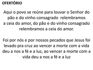 Aqui o povo se reúne para louvar o Senhor do
pão e do vinho consagrado relembramos
a ceia do amor, do pão e do vinho consagrado
relembramos a ceia do amor.
Foi por nós e por nossos pecados que Jesus foi
levado pra cruz ao vencer a morte com a vida
deu a nos a fé e a luz, ao vencer a morte com a
vida deu a nos a fé e a luz
OFERTÓRIO
 