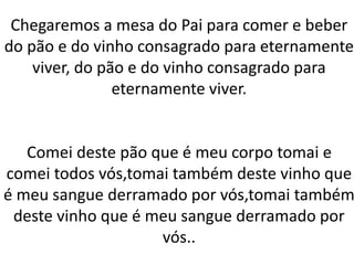 Chegaremos a mesa do Pai para comer e beber
do pão e do vinho consagrado para eternamente
viver, do pão e do vinho consagrado para
eternamente viver.
Comei deste pão que é meu corpo tomai e
comei todos vós,tomai também deste vinho que
é meu sangue derramado por vós,tomai também
deste vinho que é meu sangue derramado por
vós..
 