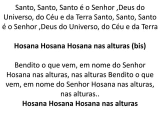 Santo, Santo, Santo é o Senhor ,Deus do
Universo, do Céu e da Terra Santo, Santo, Santo
é o Senhor ,Deus do Universo, do Céu e da Terra
Hosana Hosana Hosana nas alturas (bis)
Bendito o que vem, em nome do Senhor
Hosana nas alturas, nas alturas Bendito o que
vem, em nome do Senhor Hosana nas alturas,
nas alturas..
Hosana Hosana Hosana nas alturas
 