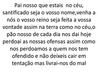 Pai nosso que estais no céu,
santificado seja o vosso nome,venha a
nós o vosso reino seja feita a vossa
vontade assim na terra como no céu,o
pão nosso de cada dia nos dai hoje
perdoai as nossas ofensas assim como
nos perdoamos a quem nos tem
ofendido e não deixeis cair em
tentação mas livrai-nos do mal
 