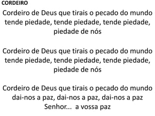 Cordeiro de Deus que tirais o pecado do mundo
tende piedade, tende piedade, tende piedade,
piedade de nós
Cordeiro de Deus que tirais o pecado do mundo
tende piedade, tende piedade, tende piedade,
piedade de nós
Cordeiro de Deus que tirais o pecado do mundo
dai-nos a paz, dai-nos a paz, dai-nos a paz
Senhor... a vossa paz
CORDEIRO
 