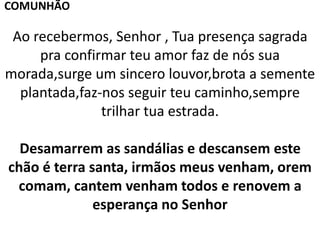 Ao recebermos, Senhor , Tua presença sagrada
pra confirmar teu amor faz de nós sua
morada,surge um sincero louvor,brota a semente
plantada,faz-nos seguir teu caminho,sempre
trilhar tua estrada.
Desamarrem as sandálias e descansem este
chão é terra santa, irmãos meus venham, orem
comam, cantem venham todos e renovem a
esperança no Senhor
COMUNHÃO
 