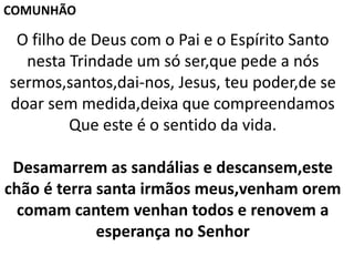 O filho de Deus com o Pai e o Espírito Santo
nesta Trindade um só ser,que pede a nós
sermos,santos,dai-nos, Jesus, teu poder,de se
doar sem medida,deixa que compreendamos
Que este é o sentido da vida.
Desamarrem as sandálias e descansem,este
chão é terra santa irmãos meus,venham orem
comam cantem venhan todos e renovem a
esperança no Senhor
COMUNHÃO
 