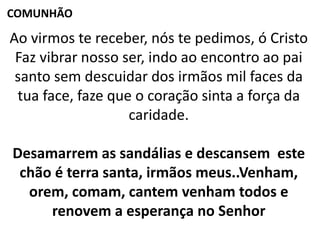 Ao virmos te receber, nós te pedimos, ó Cristo
Faz vibrar nosso ser, indo ao encontro ao pai
santo sem descuidar dos irmãos mil faces da
tua face, faze que o coração sinta a força da
caridade.
Desamarrem as sandálias e descansem este
chão é terra santa, irmãos meus..Venham,
orem, comam, cantem venham todos e
renovem a esperança no Senhor
COMUNHÃO
 