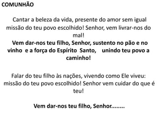 Cantar a beleza da vida, presente do amor sem igual
missão do teu povo escolhido! Senhor, vem livrar-nos do
mal!
Vem dar-nos teu filho, Senhor, sustento no pão e no
vinho e a força do Espírito Santo, unindo teu povo a
caminho!
Falar do teu filho às nações, vivendo como Ele viveu:
missão do teu povo escolhido! Senhor vem cuidar do que é
teu!
Vem dar-nos teu filho, Senhor........
COMUNHÃO
 