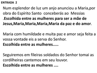 Num esplendor de luz um anjo anunciou a Maria,por
obra do Espírito Santo conceberás ao Messias
.Escolhida entre as mulheres para ser a mãe de
Jesus,Maria,Maria,Maria,Maria da paz e do amor.
Maria com humildade e muita paz e amor seja feita a
vossa vontade eis a serva do Senhor.
Escolhida entre as mulheres.....
Seguiremos em fileiras soldados do Senhor tomai as
cordilheiras cantemos em seu louvor.
Escolhida entre as mulheres ....
ENTRADA 2
 