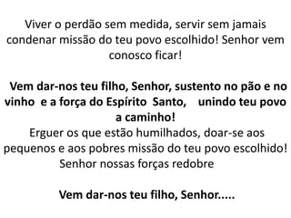 Viver o perdão sem medida, servir sem jamais
condenar missão do teu povo escolhido! Senhor vem
conosco ficar!
Vem dar-nos teu filho, Senhor, sustento no pão e no
vinho e a força do Espírito Santo, unindo teu povo
a caminho!
Erguer os que estão humilhados, doar-se aos
pequenos e aos pobres missão do teu povo escolhido!
Senhor nossas forças redobre
Vem dar-nos teu filho, Senhor.....
 