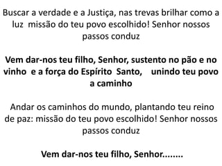 Buscar a verdade e a Justiça, nas trevas brilhar como a
luz missão do teu povo escolhido! Senhor nossos
passos conduz
Vem dar-nos teu filho, Senhor, sustento no pão e no
vinho e a força do Espírito Santo, unindo teu povo
a caminho
Andar os caminhos do mundo, plantando teu reino
de paz: missão do teu povo escolhido! Senhor nossos
passos conduz
Vem dar-nos teu filho, Senhor........
 
