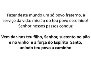 Fazer deste mundo um só povo fraterno, a
serviço da vida: missão do teu povo escolhido!
Senhor nossos passos conduz
Vem dar-nos teu filho, Senhor, sustento no pão
e no vinho e a força do Espírito Santo,
unindo teu povo a caminho
 