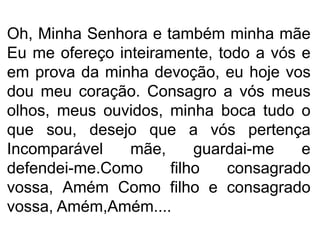 Oh, Minha Senhora e também minha mãe
Eu me ofereço inteiramente, todo a vós e
em prova da minha devoção, eu hoje vos
dou meu coração. Consagro a vós meus
olhos, meus ouvidos, minha boca tudo o
que sou, desejo que a vós pertença
Incomparável mãe, guardai-me e
defendei-me.Como filho consagrado
vossa, Amém Como filho e consagrado
vossa, Amém,Amém....
 