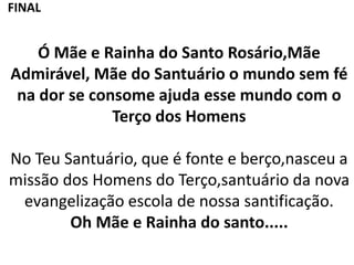 Ó Mãe e Rainha do Santo Rosário,Mãe
Admirável, Mãe do Santuário o mundo sem fé
na dor se consome ajuda esse mundo com o
Terço dos Homens
No Teu Santuário, que é fonte e berço,nasceu a
missão dos Homens do Terço,santuário da nova
evangelização escola de nossa santificação.
Oh Mãe e Rainha do santo.....
FINAL
 