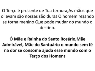 O Terço é presente de Tua ternura,As mãos que
o levam são nossas são duras O homem rezando
se torna menino Que pode mudar do mundo o
destino.
Ó Mãe e Rainha do Santo Rosário,Mãe
Admirável, Mãe do Santuário o mundo sem fé
na dor se consome ajuda esse mundo com o
Terço dos Homens
 