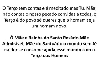 O Terço tem contas e é meditado mas Tu, Mãe,
não contas o nosso pecado convidas a todos, o
Terço é do povo só queres que o homem seja
um homem novo.
Ó Mãe e Rainha do Santo Rosário,Mãe
Admirável, Mãe do Santuário o mundo sem fé
na dor se consome ajuda esse mundo com o
Terço dos Homens
 