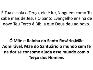 É Tua escola o Terço, ele é luz,Ninguém como Tu
sabe mais de Jesus,O Santo Evangelho ensina de
novo Teu Terço é Bíblia que Deus deu ao povo.
Ó Mãe e Rainha do Santo Rosário,Mãe
Admirável, Mãe do Santuário o mundo sem fé
na dor se consome ajuda esse mundo com o
Terço dos Homens
 