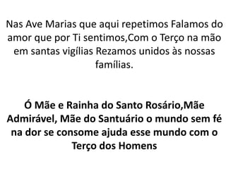 Nas Ave Marias que aqui repetimos Falamos do
amor que por Ti sentimos,Com o Terço na mão
em santas vigílias Rezamos unidos às nossas
famílias.
Ó Mãe e Rainha do Santo Rosário,Mãe
Admirável, Mãe do Santuário o mundo sem fé
na dor se consome ajuda esse mundo com o
Terço dos Homens
 