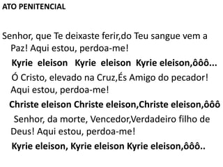 Senhor, que Te deixaste ferir,do Teu sangue vem a
Paz! Aqui estou, perdoa-me!
Kyrie eleison Kyrie eleison Kyrie eleison,ôôô...
Ó Cristo, elevado na Cruz,És Amigo do pecador!
Aqui estou, perdoa-me!
Christe eleison Christe eleison,Christe eleison,ôôô
Senhor, da morte, Vencedor,Verdadeiro filho de
Deus! Aqui estou, perdoa-me!
Kyrie eleison, Kyrie eleison Kyrie eleison,ôôô..
ATO PENITENCIAL
 