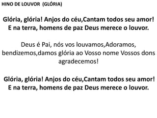 Glória, glória! Anjos do céu,Cantam todos seu amor!
E na terra, homens de paz Deus merece o louvor.
Deus é Pai, nós vos louvamos,Adoramos,
bendizemos,damos glória ao Vosso nome Vossos dons
agradecemos!
Glória, glória! Anjos do céu,Cantam todos seu amor!
E na terra, homens de paz Deus merece o louvor.
HINO DE LOUVOR (GLÓRIA)
 