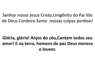 Senhor nosso Jesus Cristo,Unigênito do Pai Vós
de Deus Cordeiro Santo nossas culpas perdoai!
Glória, glória! Anjos do céu,Cantam todos seu
amor! E na terra, homens de paz Deus merece
o louvor.
 