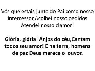 Vós que estais junto do Pai como nosso
intercessor,Acolhei nosso pedidos
Atendei nosso clamor!
Glória, glória! Anjos do céu,Cantam
todos seu amor! E na terra, homens
de paz Deus merece o louvor.
 