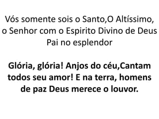 Vós somente sois o Santo,O Altíssimo,
o Senhor com o Espirito Divino de Deus
Pai no esplendor
Glória, glória! Anjos do céu,Cantam
todos seu amor! E na terra, homens
de paz Deus merece o louvor.
 
