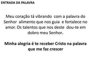 Meu coração tá vibrando com a palavra do
Senhor alimento que nos guia e fortalece no
amor. Os talentos que nos deste dou-te em
dobro meu Senhor.
Minha alegria é te receber Cristo na palavra
que me faz crescer
ENTRADA DA PALAVRA
 