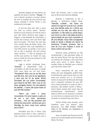 Página11
Quando cheguei ao meu banco, ao
ajoelhar-me disse o Senhor: “Escuta...”“Escuta...”“Escuta...”“Escuta...” E
num instante comecei a escutar dentro
de mim as orações de uma senhora que
estava sentada à minha frente e que
acabava de comungar.
O que ela dizia sem abrir a boca
era mais ou menos assim: “Senhor,
lembra-te que estamos no final do mês e
que não tenho dinheiro para pagar o
aluguel, a mensalidade do automóvel, a
escola das crianças, tens que fazer algo
para me ajudar... Por favor, faz com que
meu marido deixe de beber tanto, não
posso suportar mais suas bebedeiras e
meu filho menor vai perder o ano outra
vez se não o ajudares, ele tem provas
nesta semana... E não te esqueças da
vizinha que precisa se mudar de casa,
que se mude de uma vez porque eu não
a aguento... etc., etc.”
Logo o senhor Arcebispo disse:
“Oremos”“Oremos”“Oremos”“Oremos” e obviamente toda a
assembleia se pôs de pé para a oração
final. Jesus disse em um tom triste:
“Percebeste? Nem uma só vez Me disse“Percebeste? Nem uma só vez Me disse“Percebeste? Nem uma só vez Me disse“Percebeste? Nem uma só vez Me disse
que Me ama, nem uma só vez agradeceuque Me ama, nem uma só vez agradeceuque Me ama, nem uma só vez agradeceuque Me ama, nem uma só vez agradeceu
o dom que lhe fiz de baixar Minhao dom que lhe fiz de baixar Minhao dom que lhe fiz de baixar Minhao dom que lhe fiz de baixar Minha
Divindade até sua pobre humanidade,Divindade até sua pobre humanidade,Divindade até sua pobre humanidade,Divindade até sua pobre humanidade,
para elevápara elevápara elevápara elevá----la até Mim. Nem uma só vezla até Mim. Nem uma só vezla até Mim. Nem uma só vezla até Mim. Nem uma só vez
disse: obrigada, Sedisse: obrigada, Sedisse: obrigada, Sedisse: obrigada, Senhor. Foi uma ladainhanhor. Foi uma ladainhanhor. Foi uma ladainhanhor. Foi uma ladainha
de pedidos... e assim são quase todos osde pedidos... e assim são quase todos osde pedidos... e assim são quase todos osde pedidos... e assim são quase todos os
que vêm Me receber.que vêm Me receber.que vêm Me receber.que vêm Me receber.””””
“Morri por amor e estou“Morri por amor e estou“Morri por amor e estou“Morri por amor e estou
ressuscitado. Por amor espero a cada umressuscitado. Por amor espero a cada umressuscitado. Por amor espero a cada umressuscitado. Por amor espero a cada um
de vós e por amorde vós e por amorde vós e por amorde vós e por amor permaneçopermaneçopermaneçopermaneço
convosco..., mas vós não percebeis queconvosco..., mas vós não percebeis queconvosco..., mas vós não percebeis queconvosco..., mas vós não percebeis que
preciso de vosso amor. Lembrai que sou opreciso de vosso amor. Lembrai que sou opreciso de vosso amor. Lembrai que sou opreciso de vosso amor. Lembrai que sou o
Mendigo do Amor nesta hora sublimeMendigo do Amor nesta hora sublimeMendigo do Amor nesta hora sublimeMendigo do Amor nesta hora sublime
para a alma.”para a alma.”para a alma.”para a alma.”
Percebeis que Ele, o Amor, está
pedindo nosso amor e não o damos? E
mais, evitamos ir a esse encontro com o
Amor dos Amores, com o único amor
que se dá em permanente oblação.
Quando o celebrante ia dar a
bênção, a Santíssima Virgem disse:
“Atenção, cuidado... Vós fazeis um“Atenção, cuidado... Vós fazeis um“Atenção, cuidado... Vós fazeis um“Atenção, cuidado... Vós fazeis um
rabisco em lugar do sinal da Cruz. Lembrarabisco em lugar do sinal da Cruz. Lembrarabisco em lugar do sinal da Cruz. Lembrarabisco em lugar do sinal da Cruz. Lembra
que esta bênção pode ser a última queque esta bênção pode ser a última queque esta bênção pode ser a última queque esta bênção pode ser a última que
recebes em tua vida, das mãos de umrecebes em tua vida, das mãos de umrecebes em tua vida, das mãos de umrecebes em tua vida, das mãos de um
sacerdote. Tu não sabes se, saindo daqui,sacerdote. Tu não sabes se, saindo daqui,sacerdote. Tu não sabes se, saindo daqui,sacerdote. Tu não sabes se, saindo daqui,
vais morrer ou não, e não sabvais morrer ou não, e não sabvais morrer ou não, e não sabvais morrer ou não, e não sabes se terás aes se terás aes se terás aes se terás a
oportunidade de que outro sacerdote teoportunidade de que outro sacerdote teoportunidade de que outro sacerdote teoportunidade de que outro sacerdote te
dê uma bênção. Essas mãos consagradasdê uma bênção. Essas mãos consagradasdê uma bênção. Essas mãos consagradasdê uma bênção. Essas mãos consagradas
estão te dando a bênção em Nome daestão te dando a bênção em Nome daestão te dando a bênção em Nome daestão te dando a bênção em Nome da
Santíssima Trindade, portanto, faze oSantíssima Trindade, portanto, faze oSantíssima Trindade, portanto, faze oSantíssima Trindade, portanto, faze o
sinal da Cruz com respeito e como sesinal da Cruz com respeito e como sesinal da Cruz com respeito e como sesinal da Cruz com respeito e como se
fosse o último de tua vida.”fosse o último de tua vida.”fosse o último de tua vida.”fosse o último de tua vida.”
Quantas coisas perdemos ao não
compreender e não participar todos os
dias da Santa Missa! Por que não fazer
um esforço de começar o dia meia hora
antes para correr à Santa Missa e
receber todas as bênçãos que o Senhor
quer derramar sobre nós?
Estou consciente de que nem
todos, por suas obrigações, podem fazê-
lo diariamente, pelo menos duas ou três
vezes por semana sim, e, no entanto,
tantos se esquivam da Missa do domingo
com o pequeno pretexto de que têm
uma criança pequena ou duas ou dez e,
portanto, não podem assistir à Missa...
Como fazem quanto têm outro tipo de
compromissos importantes? Levam
todos os filhos ou se revezam e o esposo
vai uma hora e a esposa outra hora, mas
cumprem o compromisso com Deus.
Temos tempo para estudar, para
trabalhar, para nos divertir, para
descansar, mas NÃO TEMOS TEMPO
PARA IR AO MENOS AO DOMINGO À
SANTA MISSA.
Jesus me pediu que ficasse com Ele
ainda uns minutos depois de terminada a
Missa. Ele disse:
 