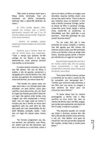 Página12
“Não saiais às pressas as“Não saiais às pressas as“Não saiais às pressas as“Não saiais às pressas assim quesim quesim quesim que aaaa
MissaMissaMissaMissa tenha terminadotenha terminadotenha terminadotenha terminado; ficai; ficai; ficai; ficai umumumum
momento em Minha Companhia,momento em Minha Companhia,momento em Minha Companhia,momento em Minha Companhia,
desfrutai dela e deixaidesfrutai dela e deixaidesfrutai dela e deixaidesfrutai dela e deixai----Me desfrutar daMe desfrutar daMe desfrutar daMe desfrutar da
vossa...”vossa...”vossa...”vossa...”
Eu tinha ouvido alguém dizer,
quando era criança, que o Senhor
permanecia conosco até uns 5 ou 10
minutos depois da comunhão. Perguntei
a Ele nesse momento:
- Senhor, na verdade, quanto
tempo permaneces depois da comunhão
conosco?
Suponho que o Senhor deve ter
rido de minha tolice, pois respondeu:
“Todo o tempo que quiseres ter“Todo o tempo que quiseres ter“Todo o tempo que quiseres ter“Todo o tempo que quiseres ter----MeMeMeMe
contigo. Se me falares o dia todo,contigo. Se me falares o dia todo,contigo. Se me falares o dia todo,contigo. Se me falares o dia todo,
dedicandodedicandodedicandodedicando----me umas palavras duranteme umas palavras duranteme umas palavras duranteme umas palavras durante
tuas tarefas, Eu te escutartuas tarefas, Eu te escutartuas tarefas, Eu te escutartuas tarefas, Eu te escutarei.ei.ei.ei.
Eu estou sempre convosco, sois vósEu estou sempre convosco, sois vósEu estou sempre convosco, sois vósEu estou sempre convosco, sois vós
que Me deixais. Vós saís da Missa eque Me deixais. Vós saís da Missa eque Me deixais. Vós saís da Missa eque Me deixais. Vós saís da Missa e
acabou o dia de guarda, compriram aacabou o dia de guarda, compriram aacabou o dia de guarda, compriram aacabou o dia de guarda, compriram a
obrigação com o dia do Senhor e fim, nãoobrigação com o dia do Senhor e fim, nãoobrigação com o dia do Senhor e fim, nãoobrigação com o dia do Senhor e fim, não
pensais que gostaria de compartilhar depensais que gostaria de compartilhar depensais que gostaria de compartilhar depensais que gostaria de compartilhar de
vossa vida familiar, ao menos nesse dia.”vossa vida familiar, ao menos nesse dia.”vossa vida familiar, ao menos nesse dia.”vossa vida familiar, ao menos nesse dia.”
“Vós tendes em vossa“Vós tendes em vossa“Vós tendes em vossa“Vós tendes em vossas casas ums casas ums casas ums casas um
lugar para tudo e um cômodo para cadalugar para tudo e um cômodo para cadalugar para tudo e um cômodo para cadalugar para tudo e um cômodo para cada
atividade: um para dormir, outro paraatividade: um para dormir, outro paraatividade: um para dormir, outro paraatividade: um para dormir, outro para
cozinhar, outro para comer, etc. etc. Qualcozinhar, outro para comer, etc. etc. Qualcozinhar, outro para comer, etc. etc. Qualcozinhar, outro para comer, etc. etc. Qual
é o lugar que fizestes para Mim? Deve seré o lugar que fizestes para Mim? Deve seré o lugar que fizestes para Mim? Deve seré o lugar que fizestes para Mim? Deve ser
um lugar não apenas onde tendes umaum lugar não apenas onde tendes umaum lugar não apenas onde tendes umaum lugar não apenas onde tendes uma
imagem que está empoeirada o tempoimagem que está empoeirada o tempoimagem que está empoeirada o tempoimagem que está empoeirada o tempo
todo, mas umtodo, mas umtodo, mas umtodo, mas um lugar onde ao menos 5lugar onde ao menos 5lugar onde ao menos 5lugar onde ao menos 5
minutos por dia a família se reúna paraminutos por dia a família se reúna paraminutos por dia a família se reúna paraminutos por dia a família se reúna para
agradecer pelo dia, pelo dom da vida,agradecer pelo dia, pelo dom da vida,agradecer pelo dia, pelo dom da vida,agradecer pelo dia, pelo dom da vida,
para pedir por suas necessidades do dia,para pedir por suas necessidades do dia,para pedir por suas necessidades do dia,para pedir por suas necessidades do dia,
pedir bênçãos, proteção, saúde... Tudopedir bênçãos, proteção, saúde... Tudopedir bênçãos, proteção, saúde... Tudopedir bênçãos, proteção, saúde... Tudo
tem um lugar em vossas casas, menostem um lugar em vossas casas, menostem um lugar em vossas casas, menostem um lugar em vossas casas, menos
Eu”.Eu”.Eu”.Eu”.
“Os homens programam seu dia,“Os homens programam seu dia,“Os homens programam seu dia,“Os homens programam seu dia,
suasuasuasua semana, seu semestre, suas férias,semana, seu semestre, suas férias,semana, seu semestre, suas férias,semana, seu semestre, suas férias,
etc. Sabem que dia vão descansar, queetc. Sabem que dia vão descansar, queetc. Sabem que dia vão descansar, queetc. Sabem que dia vão descansar, que
dia ir ao cinema ou a uma festa, visitar adia ir ao cinema ou a uma festa, visitar adia ir ao cinema ou a uma festa, visitar adia ir ao cinema ou a uma festa, visitar a
avó ou os netos, os filhos, os amigos, suasavó ou os netos, os filhos, os amigos, suasavó ou os netos, os filhos, os amigos, suasavó ou os netos, os filhos, os amigos, suas
diversões. Quantas famílias dizem umadiversões. Quantas famílias dizem umadiversões. Quantas famílias dizem umadiversões. Quantas famílias dizem uma
vez ao mês, pelo menos: “Este é o dia emvez ao mês, pelo menos: “Este é o dia emvez ao mês, pelo menos: “Este é o dia emvez ao mês, pelo menos: “Este é o dia em
que visitamos Jesque visitamos Jesque visitamos Jesque visitamos Jesus no Sacrário” e vemus no Sacrário” e vemus no Sacrário” e vemus no Sacrário” e vem
toda a família conversar Comigo, sentartoda a família conversar Comigo, sentartoda a família conversar Comigo, sentartoda a família conversar Comigo, sentar----
se diante de Mim e conversar Comigo,se diante de Mim e conversar Comigo,se diante de Mim e conversar Comigo,se diante de Mim e conversar Comigo,
contarcontarcontarcontar----Me como foram desde a últimaMe como foram desde a últimaMe como foram desde a últimaMe como foram desde a última
visita, contarvisita, contarvisita, contarvisita, contar----Me os problemas, asMe os problemas, asMe os problemas, asMe os problemas, as
dificuldades que têm, pedirdificuldades que têm, pedirdificuldades que têm, pedirdificuldades que têm, pedir----Me o queMe o queMe o queMe o que
precisam... Fazerprecisam... Fazerprecisam... Fazerprecisam... Fazer----Me participarMe participarMe participarMe participar de suasde suasde suasde suas
coisas? Qcoisas? Qcoisas? Qcoisas? Quantas vezes?”uantas vezes?”uantas vezes?”uantas vezes?”
“Eu sei tudo, leio até o mais“Eu sei tudo, leio até o mais“Eu sei tudo, leio até o mais“Eu sei tudo, leio até o mais
profundo de vossos corações e mentes,profundo de vossos corações e mentes,profundo de vossos corações e mentes,profundo de vossos corações e mentes,
mas Me agrada que Me conteis vósmas Me agrada que Me conteis vósmas Me agrada que Me conteis vósmas Me agrada que Me conteis vós
mesmos vossas coisas, que Me participeismesmos vossas coisas, que Me participeismesmos vossas coisas, que Me participeismesmos vossas coisas, que Me participeis
como a um familiar, como ao amigo maiscomo a um familiar, como ao amigo maiscomo a um familiar, como ao amigo maiscomo a um familiar, como ao amigo mais
íntimo. Quantas graças perde o homemíntimo. Quantas graças perde o homemíntimo. Quantas graças perde o homemíntimo. Quantas graças perde o homem
por não Me dar um lugapor não Me dar um lugapor não Me dar um lugapor não Me dar um lugar em sua vida!”r em sua vida!”r em sua vida!”r em sua vida!”
Quando fiquei aquele dia com Ele e
em muitos outros dias, Ele nos passou
vários ensinamentos e hoje quero
compartilhar convosco nesta missão que
me deram. Jesus disse:
“Quis salvar Minha criatura, porque“Quis salvar Minha criatura, porque“Quis salvar Minha criatura, porque“Quis salvar Minha criatura, porque
o momento de vos abrir a porta do co momento de vos abrir a porta do co momento de vos abrir a porta do co momento de vos abrir a porta do céuéuéuéu
foi concebido com demasiada dor...”foi concebido com demasiada dor...”foi concebido com demasiada dor...”foi concebido com demasiada dor...”
“Lembra que nenhuma mãe alimentou a“Lembra que nenhuma mãe alimentou a“Lembra que nenhuma mãe alimentou a“Lembra que nenhuma mãe alimentou a
seu filho com sua carne; Eu cheguei aseu filho com sua carne; Eu cheguei aseu filho com sua carne; Eu cheguei aseu filho com sua carne; Eu cheguei a
esse extremo de Amor para vosesse extremo de Amor para vosesse extremo de Amor para vosesse extremo de Amor para vos
comunicar meus méritos.”comunicar meus méritos.”comunicar meus méritos.”comunicar meus méritos.”
“A Santa Missa“A Santa Missa“A Santa Missa“A Santa Missa SouSouSouSou Eu mesmoEu mesmoEu mesmoEu mesmo
prolongando a Minha vida e Meuprolongando a Minha vida e Meuprolongando a Minha vida e Meuprolongando a Minha vida e Meu
sacrifício na Cruz entre vós. Sem ossacrifício na Cruz entre vós. Sem ossacrifício na Cruz entre vós. Sem ossacrifício na Cruz entre vós. Sem os
méritos de Minha vida e de Meu sangue,méritos de Minha vida e de Meu sangue,méritos de Minha vida e de Meu sangue,méritos de Minha vida e de Meu sangue,
que tendes para apresentarque tendes para apresentarque tendes para apresentarque tendes para apresentar----vos diante dovos diante dovos diante dovos diante do
Pai? O nada, a miséria e o pecado...”Pai? O nada, a miséria e o pecado...”Pai? O nada, a miséria e o pecado...”Pai? O nada, a miséria e o pecado...”
“Vós deveríeis exceder em virtude“Vós deveríeis exceder em virtude“Vós deveríeis exceder em virtude“Vós deveríeis exceder em virtude
aos Anjos e Arcanjos, porqaos Anjos e Arcanjos, porqaos Anjos e Arcanjos, porqaos Anjos e Arcanjos, porque eles nãoue eles nãoue eles nãoue eles não
têm a dita de Me receber como alimento,têm a dita de Me receber como alimento,têm a dita de Me receber como alimento,têm a dita de Me receber como alimento,
e vós sim. Eles bebem uma gota doe vós sim. Eles bebem uma gota doe vós sim. Eles bebem uma gota doe vós sim. Eles bebem uma gota do
manancial, mas vós que tendes a graça demanancial, mas vós que tendes a graça demanancial, mas vós que tendes a graça demanancial, mas vós que tendes a graça de
Me receber, tendes todo o oceano paraMe receber, tendes todo o oceano paraMe receber, tendes todo o oceano paraMe receber, tendes todo o oceano para
beber.”beber.”beber.”beber.”
 