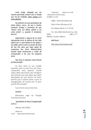 Página14
IrmãIrmãIrmãIrmã, irmã, irmã, irmã, irmãoooo, obrigada, obrigada, obrigada, obrigada por mepor mepor mepor me
haveres permitido cumprir com a missãohaveres permitido cumprir com a missãohaveres permitido cumprir com a missãohaveres permitido cumprir com a missão
que me foi confiada:que me foi confiada:que me foi confiada:que me foi confiada: fazer chegarfazer chegarfazer chegarfazer chegar a tia tia tia ti
estas páginasestas páginasestas páginasestas páginas....
Na próxima vez queNa próxima vez queNa próxima vez queNa próxima vez que participares daparticipares daparticipares daparticipares da
Santa Missa, viveSanta Missa, viveSanta Missa, viveSanta Missa, vive----a. Sei que o Senhora. Sei que o Senhora. Sei que o Senhora. Sei que o Senhor
cumprirá contigo a promessa de quecumprirá contigo a promessa de quecumprirá contigo a promessa de quecumprirá contigo a promessa de que
“Nunca mais tua Missa voltará a ser“Nunca mais tua Missa voltará a ser“Nunca mais tua Missa voltará a ser“Nunca mais tua Missa voltará a ser
como antes”; e, quando O receberes:como antes”; e, quando O receberes:como antes”; e, quando O receberes:como antes”; e, quando O receberes:
AmaAmaAmaAma----O!O!O!O!
Experimenta a doçura de te sentirExperimenta a doçura de te sentirExperimenta a doçura de te sentirExperimenta a doçura de te sentir
repousando entre as dobras de Seu ladorepousando entre as dobras de Seu ladorepousando entre as dobras de Seu ladorepousando entre as dobras de Seu lado
aberto por ti, para deixaraberto por ti, para deixaraberto por ti, para deixaraberto por ti, para deixar----tetetete Sua Igreja eSua Igreja eSua Igreja eSua Igreja e
Sua Mãe, para te abrir as portas da CasaSua Mãe, para te abrir as portas da CasaSua Mãe, para te abrir as portas da CasaSua Mãe, para te abrir as portas da Casa
de Seu Pai, para que sejas capaz dede Seu Pai, para que sejas capaz dede Seu Pai, para que sejas capaz dede Seu Pai, para que sejas capaz de
comprovar Seu Amor Misericordiosocomprovar Seu Amor Misericordiosocomprovar Seu Amor Misericordiosocomprovar Seu Amor Misericordioso
através deste testemunho e trates deatravés deste testemunho e trates deatravés deste testemunho e trates deatravés deste testemunho e trates de
corresponder a ele com teu pequenocorresponder a ele com teu pequenocorresponder a ele com teu pequenocorresponder a ele com teu pequeno
amor.amor.amor.amor.
Que Deus te abençoe nesta PáscoaQue Deus te abençoe nesta PáscoaQue Deus te abençoe nesta PáscoaQue Deus te abençoe nesta Páscoa
da Ressurreição.da Ressurreição.da Ressurreição.da Ressurreição.
Se Jesus falou ao seu coração
enquanto você lia este livro, por favor,
compartilhe estas palavras, tirando
cópias deste documento para divulgá-lo
para pessoas que você julgue que sejam
abençoadas por esta leitura. Por favor,
permita que o Espírito Santo o guie na
evangelização, de acordo com os dons
que Ele lhe concedeu.
Tua irmã em Jesus Cristo Vivo,
CatalinaCatalinaCatalinaCatalina
Missionária leiga do Coração
Eucarístico de Jesus
Apostolado da Nova EvangelizaçãoApostolado da Nova EvangelizaçãoApostolado da Nova EvangelizaçãoApostolado da Nova Evangelização
(A.N.E.)(A.N.E.)(A.N.E.)(A.N.E.)
(Mérida, Abril 2003)
www.a-n-
e.net www.Jesucristovivo.org
Espanhol: www.a-n-e.net -
www.jesucristovivo.org
ane@a-n-e.net
Inglês: www.apostolate.org
Calle 1H No.104 esquina 20
Col. México Norte, C.P. 97128
Tel: (52) (999) 944-05-40 Fax: (52)
(999) 948-17-77
Mérida, Yucatán, México
ANE BrasilANE BrasilANE BrasilANE Brasil
http://ane-brasil.leiame.net/
 