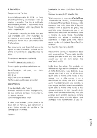 Página2
A Santa MissaA Santa MissaA Santa MissaA Santa Missa
Testemunho de Catalina
Propriedaderegistrada © 2004, La Gran
Cruzada del Amor y Misericordia. Todos os
direitos reservados. Este livro é publicado
em coordenação com El Apostolado de la
Nueva Evangelización (ANE - Apostolado da
Nova Evangelização)
É permitida a reprodução deste livro em
sua totalidade, sem sofrer mudanças ou
acréscimos, e sempre que a reprodução e
distribuição forem feitas unicamente sem
fins lucrativos.
Este documento está disponível sem custo
algum, através da Internet. Pode-se entrar
online e imprimi-lo dos seguintes sites na
Web:
Em espanhol:www.grancruzada.org
Em inglês: www.greatcrusade.org
Em português: grandecruzada.leiame.net
Parainformações adicionais, por favor
escreva para:
ANE Brasil
http://ane-brasil.leiame.net
Por favor, compartilhe este presente!
DEDICATÓRIAS
A Sua Santidade, João Paulo II,
Primeiro apóstolo da Nova Evangelização,
de cujo exemplo os leigos recebemos fé,
coragem e piedade.
Com imensa gratidão e amor.
A todos os sacerdotes: cordão umbilical de
Deus com os homens, que transmitem a
graça divina através do perdão e da
Consagração Eucarística.
Catalina
ImprimaturImprimaturImprimaturImprimatur de Mons. José Oscar Barahona
C.,
Bispo de San Vicente (El Salvador, CA)
"Li atentamente o impresso A Santa MissaA Santa MissaA Santa MissaA Santa Missa,
Testemunho de Catalina, Missionária leiga
do Coração Misericordioso de Jesus, e não
encontro nele nada contrário à Sagrada
Escritura nem à doutrina da Igreja; pelo
contrário, creio sinceramente que é um
testemunho de sublime ensinamento sobre
o mistério da Santa Missa. Recomendo
vivamente sua leitura e meditação a
sacerdotes e leigos para uma melhor
compreensão e vivência do Santo Sacrifício
do Altar."
San Vicente, 2 de março de 2004
Disseram-lhe: Senhor, dá-nos sempre deste
pão! Jesus replicou: “Eu sou o pão da vida:
aquele que vem a mim não terá fome, e
aquele que crê em mim jamais terá
sede”.(Jo 6,34-35)
Então Jesus lhes disse: “Em verdade, em
verdade vos digo: se não comerdes a carne
do Filho do Homem, e não beberdes o seu
sangue, não tereis a vida em vós mesmos.
Quem come a minha carne e bebe o meu
sangue tem a vida eterna; e eu o
ressuscitarei no último dia. Pois a minha
carne é verdadeiramente uma comida e o
meu sangue, verdadeiramente uma bebida.
Quem come a minha carne e bebe o meu
sangue permanece em mim e eu nele. Assim
como o Pai que me enviou vive, e eu vivo
pelo Pai, assim também aquele que comer a
minha carne viverá por mim. Quem come
deste pão viverá eternamente.” Jo 6,53-58)
 