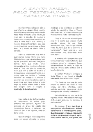 Página3
Na maravilhosa catequese com a
qual o Senhor e a Virgem Maria nos têm
instruído - em primeiro lugar mostrando-
nos o modo de rezar o Santo Rosário, de
rezar com o coração, de meditar e
desfrutar os momentos de encontro com
Deus e com nossa Mãe bendita; a
maneira de se confessar bem - está a do
conhecimento do que acontece na Santa
Missa e o modo de vivê-la com o
coração.
Este é o testemunho que devo e
quero dar ao mundo inteiro, para maior
Glória de Deus e para a salvação de todo
aquele que queira abrir seu coração ao
Senhor. Para que muitas almas
consagradas a Deus reavivem o fogo do
amor a Cristo - as que são donas das
mãos que têm o poder de trazê-Lo à
terra para que seja nosso alimento, e as
outras, para que percam o "costume
rotineiro" de recebê-Lo e revivam o
assombro do encontro cotidiano com o
amor. Para que meus irmãos e irmãs
leigos do mundo inteiro vivam o maior
dos Milagres com o coração: aaaa
celebração da Santa Eucaristiacelebração da Santa Eucaristiacelebração da Santa Eucaristiacelebração da Santa Eucaristia.
Era a vigília do dia da Anunciação e
os componentes do nosso grupo
tínhamos ido confessar. Algumas das
senhoras do grupo de oração não
conseguiram fazê-lo e deixaram sua
confissão para o dia seguinte, antes da
Santa Missa.
Quando cheguei no dia seguinte à
igreja um pouco atrasada, o senhor
Arcebispo e os sacerdotes já estavam
saindo do presbitério: Disse a Virgem
com aquela voz tão suave e feminina que
imediatamente enche a alma de doçura:
“Hoje é um dia de aprendizagem
para ti e quero que prestes muita
atenção, porque do que fores
testemunho hoje, tudo o que viveres
neste dia, terás que dar a conhecer à
humanidade”. Fiquei surpresa e sem
compreender, mas procurando estar
bem atenta.
A primeira coisa que percebi é que
havia um coro de vozes muito belas que
cantavam como se estivessem longe,
aproximando-se às vezes e logo se
afastava a música como se fosse com o
barulho do vento.
O senhor Arcebispo começou a
Santa Missa e, ao chegar a OraçãoOraçãoOraçãoOração
PenitencialPenitencialPenitencialPenitencial, disse a Santíssima Virgem:
“Do fundo de teu coração, pede
perdão ao Senhor por todas as tuas
culpas, por tê-Lo ofendido, assim
poderás participar dignamente deste
privilégio que é assistir à Santa Missa.”
Certamente que por uma fração de
segundo pensei: “Mas se estou na Graça
de Deus, pois acabo de me confessar à
noite passada”.
Ela replicou: “E crês que desde a“E crês que desde a“E crês que desde a“E crês que desde a
noite passada não ofennoite passada não ofennoite passada não ofennoite passada não ofendeste ao Senhor?deste ao Senhor?deste ao Senhor?deste ao Senhor?
DeixaDeixaDeixaDeixa----me que te recorde algumas coisas.me que te recorde algumas coisas.me que te recorde algumas coisas.me que te recorde algumas coisas.
Quando saías para vir aqui, a moça que teQuando saías para vir aqui, a moça que teQuando saías para vir aqui, a moça que teQuando saías para vir aqui, a moça que te
ajuda se aproximou para te pedir algo e,ajuda se aproximou para te pedir algo e,ajuda se aproximou para te pedir algo e,ajuda se aproximou para te pedir algo e,
como estavas atrasada, com pressa, nãocomo estavas atrasada, com pressa, nãocomo estavas atrasada, com pressa, nãocomo estavas atrasada, com pressa, não
 