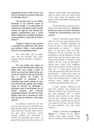 Página4
respondeste de bom modo. Isso foi umarespondeste de bom modo. Isso foi umarespondeste de bom modo. Isso foi umarespondeste de bom modo. Isso foi uma
falta de caridade de tua parte e dizesfalta de caridade de tua parte e dizesfalta de caridade de tua parte e dizesfalta de caridade de tua parte e dizes nãonãonãonão
ter ofendido a Deus?...”ter ofendido a Deus?...”ter ofendido a Deus?...”ter ofendido a Deus?...”
“No caminho para cá, um ônibus“No caminho para cá, um ônibus“No caminho para cá, um ônibus“No caminho para cá, um ônibus
atravessou o teu caminho, quase seatravessou o teu caminho, quase seatravessou o teu caminho, quase seatravessou o teu caminho, quase se
chocando contigo, e te expressaste dechocando contigo, e te expressaste dechocando contigo, e te expressaste dechocando contigo, e te expressaste de
modo pouco conveniente contra o pobremodo pouco conveniente contra o pobremodo pouco conveniente contra o pobremodo pouco conveniente contra o pobre
homem, em lugar de vires fazendo tuashomem, em lugar de vires fazendo tuashomem, em lugar de vires fazendo tuashomem, em lugar de vires fazendo tuas
orações, preparandoorações, preparandoorações, preparandoorações, preparando----te para a Santate para a Santate para a Santate para a Santa
Missa. FaltMissa. FaltMissa. FaltMissa. Faltaste com a caridade e perdesteaste com a caridade e perdesteaste com a caridade e perdesteaste com a caridade e perdeste
a paz, a paciência. E dizes não ter ferido oa paz, a paciência. E dizes não ter ferido oa paz, a paciência. E dizes não ter ferido oa paz, a paciência. E dizes não ter ferido o
Senhor?”Senhor?”Senhor?”Senhor?”
“Chegas no último minuto, quando“Chegas no último minuto, quando“Chegas no último minuto, quando“Chegas no último minuto, quando
a procissão dos celebrantes está saindoa procissão dos celebrantes está saindoa procissão dos celebrantes está saindoa procissão dos celebrantes está saindo
para celebrar a Missa... e vais participarpara celebrar a Missa... e vais participarpara celebrar a Missa... e vais participarpara celebrar a Missa... e vais participar
dela sem uma preparação prévia...”dela sem uma preparação prévia...”dela sem uma preparação prévia...”dela sem uma preparação prévia...”
-Ah, minha Mãe, não me digais
mais, não me recordeis mais coisas
porque morrerei de pesar e vergonha -
respondi.
“Por que tendes que chegar no“Por que tendes que chegar no“Por que tendes que chegar no“Por que tendes que chegar no
último minuto? Deveríeis estar antes paraúltimo minuto? Deveríeis estar antes paraúltimo minuto? Deveríeis estar antes paraúltimo minuto? Deveríeis estar antes para
poder fazer uma oração e pedir aopoder fazer uma oração e pedir aopoder fazer uma oração e pedir aopoder fazer uma oração e pedir ao
Senhor que envie Seu Espírito Santo, queSenhor que envie Seu Espírito Santo, queSenhor que envie Seu Espírito Santo, queSenhor que envie Seu Espírito Santo, que
vos dê um espírivos dê um espírivos dê um espírivos dê um espírito de paz que lance parato de paz que lance parato de paz que lance parato de paz que lance para
fora o espírito do mundo, asfora o espírito do mundo, asfora o espírito do mundo, asfora o espírito do mundo, as
preocupações, os problemas e aspreocupações, os problemas e aspreocupações, os problemas e aspreocupações, os problemas e as
distrações para serdes capazes de viverdistrações para serdes capazes de viverdistrações para serdes capazes de viverdistrações para serdes capazes de viver
este momento tão sagrado. Mas chegaiseste momento tão sagrado. Mas chegaiseste momento tão sagrado. Mas chegaiseste momento tão sagrado. Mas chegais
quase ao começar da celebração, equase ao começar da celebração, equase ao começar da celebração, equase ao começar da celebração, e
participais como se participásseis de umparticipais como se participásseis de umparticipais como se participásseis de umparticipais como se participásseis de um
evento qualquer,evento qualquer,evento qualquer,evento qualquer, sem nenhumasem nenhumasem nenhumasem nenhuma
preparação espiritual. Por quê? É o maiorpreparação espiritual. Por quê? É o maiorpreparação espiritual. Por quê? É o maiorpreparação espiritual. Por quê? É o maior
Milagre, ides viver o momento do maiorMilagre, ides viver o momento do maiorMilagre, ides viver o momento do maiorMilagre, ides viver o momento do maior
dom da parte do Altíssimo e não sabeisdom da parte do Altíssimo e não sabeisdom da parte do Altíssimo e não sabeisdom da parte do Altíssimo e não sabeis
apreciar.”apreciar.”apreciar.”apreciar.”
Era bastante. Sentia-me tão mal
que tive mais do que o suficiente para
pedir perdão a Deus, não somente pelas
faltas desse dia, mas por todas as vezes
em que, como muitíssimas outras
pessoas, esperei que terminasse a
homilia do sacerdote para entrar na
igreja. Pelas vezes que não soube ou me
neguei a compreender o que significava
estar ali, pelas vezes que talvez tendo
minha alma cheia de pecados mais
graves, tinha me atrevido a participar da
Santa Missa.
Era dia de Festa e se devia recitar o
Glória. Disse Nossa Senhora: -“Glorifica e“Glorifica e“Glorifica e“Glorifica e
bendiz com todo o teu amor à Santíssimabendiz com todo o teu amor à Santíssimabendiz com todo o teu amor à Santíssimabendiz com todo o teu amor à Santíssima
Trindade em reconhecimento como SuaTrindade em reconhecimento como SuaTrindade em reconhecimento como SuaTrindade em reconhecimento como Sua
criatura”criatura”criatura”criatura”.
Como foi diferente aquele Glória!
Logo me vi em um lugar distante, cheio
de luz ante a Presença Majestosa do
Trono de Deus, e com todo amor fui
agradecendo ao repetir: “... Senhor
Deus, rei dos céus, Deus Pai Todo-
Poderoso: nós Vos louvamos, nós Vos
bendizemos, nós Vos adoramos, nós Vos
glorificamos, nós Vos damos graças por
Vossa imensa Glória. (e evoquei o rosto
paterno do Pai, cheio de bondade...)
Senhor Jesus Cristo, Filho Unigênito,
Senhor Deus, Cordeiro de Deus, Filho de
Deus Pai...” e Jesus estava diante de
mim, com esse Rosto cheio de ternura e
Misericórdia: “... Só Vós sois o Santo, só
Vós, o Senhor, só Vós, o Altíssimo, Jesus
Cristo, com o Espírito Santo...” o Deus do
formoso Amor, Aquele que neste
momento estremecia todo o meu ser...
E pedi: “Senhor, libertai-me de
todo mau espírito; meu coração Vos
pertence, Senhor meu. Enviai-me Vossa
paz para conseguir tirar o melhor
proveito desta Eucaristia e que minha
vida dê seus melhores frutos. Espírito
Santo de Deus, transformai-me, agi em
mim, guiai-me. Oh Deus, dai-me os dons
de que necessito para Vos servir
melhor...!”
Chegou o momento da Liturgia daLiturgia daLiturgia daLiturgia da
PalavraPalavraPalavraPalavra e a Virgem me fez repetir:
“Senhor, hoje quero escutar Vossa
Palavra e produzir fruto abundante, que
 