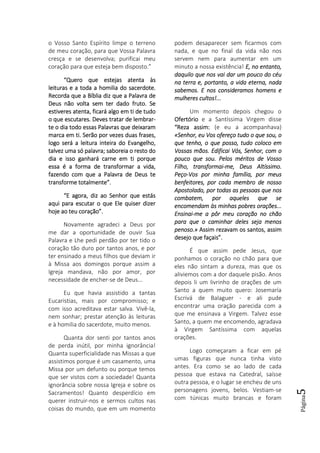 Página5
o Vosso Santo Espírito limpe o terreno
de meu coração, para que Vossa Palavra
cresça e se desenvolva; purificai meu
coração para que esteja bem disposto.”
“Quero que estejas atenta às“Quero que estejas atenta às“Quero que estejas atenta às“Quero que estejas atenta às
leleleleituras e a toda a homilia do sacerdote.ituras e a toda a homilia do sacerdote.ituras e a toda a homilia do sacerdote.ituras e a toda a homilia do sacerdote.
Recorda que a Bíblia diz que a Palavra deRecorda que a Bíblia diz que a Palavra deRecorda que a Bíblia diz que a Palavra deRecorda que a Bíblia diz que a Palavra de
Deus não volta sem ter dado fruto. SeDeus não volta sem ter dado fruto. SeDeus não volta sem ter dado fruto. SeDeus não volta sem ter dado fruto. Se
estiveres atenta, ficará algo em ti de tudoestiveres atenta, ficará algo em ti de tudoestiveres atenta, ficará algo em ti de tudoestiveres atenta, ficará algo em ti de tudo
o que escutares. Deves tratar de lembraro que escutares. Deves tratar de lembraro que escutares. Deves tratar de lembraro que escutares. Deves tratar de lembrar----
te o dia todo essas Palavras que deixaramte o dia todo essas Palavras que deixaramte o dia todo essas Palavras que deixaramte o dia todo essas Palavras que deixaram
marca emmarca emmarca emmarca em ti. Serão por vezes duas frases,ti. Serão por vezes duas frases,ti. Serão por vezes duas frases,ti. Serão por vezes duas frases,
logo será a leitura inteira do Evangelho,logo será a leitura inteira do Evangelho,logo será a leitura inteira do Evangelho,logo será a leitura inteira do Evangelho,
talvez uma só palavra; saboreia o resto dotalvez uma só palavra; saboreia o resto dotalvez uma só palavra; saboreia o resto dotalvez uma só palavra; saboreia o resto do
dia e isso ganhará carne em ti porquedia e isso ganhará carne em ti porquedia e isso ganhará carne em ti porquedia e isso ganhará carne em ti porque
essa é a forma de transformar a vida,essa é a forma de transformar a vida,essa é a forma de transformar a vida,essa é a forma de transformar a vida,
fazendo com que a Palavra de Deus tefazendo com que a Palavra de Deus tefazendo com que a Palavra de Deus tefazendo com que a Palavra de Deus te
transforme totalmente”.transforme totalmente”.transforme totalmente”.transforme totalmente”.
“E agora, diz ao Senhor que estás“E agora, diz ao Senhor que estás“E agora, diz ao Senhor que estás“E agora, diz ao Senhor que estás
aqui para escutar o que Ele quiser dizeraqui para escutar o que Ele quiser dizeraqui para escutar o que Ele quiser dizeraqui para escutar o que Ele quiser dizer
hoje ao teu coração”.hoje ao teu coração”.hoje ao teu coração”.hoje ao teu coração”.
Novamente agradeci a Deus por
me dar a oportunidade de ouvir Sua
Palavra e Lhe pedi perdão por ter tido o
coração tão duro por tantos anos, e por
ter ensinado a meus filhos que deviam ir
à Missa aos domingos porque assim a
Igreja mandava, não por amor, por
necessidade de encher-se de Deus...
Eu que havia assistido a tantas
Eucaristias, mais por compromisso; e
com isso acreditava estar salva. Vivê-la,
nem sonhar; prestar atenção às leituras
e à homilia do sacerdote, muito menos.
Quanta dor senti por tantos anos
de perda inútil, por minha ignorância!
Quanta superficialidade nas Missas a que
assistimos porque é um casamento, uma
Missa por um defunto ou porque temos
que ser vistos com a sociedade! Quanta
ignorância sobre nossa Igreja e sobre os
Sacramentos! Quanto desperdício em
querer instruir-nos e sermos cultos nas
coisas do mundo, que em um momento
podem desaparecer sem ficarmos com
nada, e que no final da vida não nos
servem nem para aumentar em um
minuto a nossa existência! E, no entanto,E, no entanto,E, no entanto,E, no entanto,
daquilo que nos vai dar um pouco do céudaquilo que nos vai dar um pouco do céudaquilo que nos vai dar um pouco do céudaquilo que nos vai dar um pouco do céu
na terra e, portanto, a vida eterna, nadana terra e, portanto, a vida eterna, nadana terra e, portanto, a vida eterna, nadana terra e, portanto, a vida eterna, nada
sabemos.sabemos.sabemos.sabemos. E nos consideramos homens eE nos consideramos homens eE nos consideramos homens eE nos consideramos homens e
mulheres cultos!...mulheres cultos!...mulheres cultos!...mulheres cultos!...
Um momento depois chegou o
OfertórioOfertórioOfertórioOfertório e a Santíssima Virgem disse
“Reza assim:“Reza assim:“Reza assim:“Reza assim: (e eu a acompanhava)
«Senhor, eu Vos ofereço tudo o que sou, o«Senhor, eu Vos ofereço tudo o que sou, o«Senhor, eu Vos ofereço tudo o que sou, o«Senhor, eu Vos ofereço tudo o que sou, o
que tenho, o que posso, tudo coloco emque tenho, o que posso, tudo coloco emque tenho, o que posso, tudo coloco emque tenho, o que posso, tudo coloco em
Vossas mãos. Edificai Vós, Senhor, com oVossas mãos. Edificai Vós, Senhor, com oVossas mãos. Edificai Vós, Senhor, com oVossas mãos. Edificai Vós, Senhor, com o
pouco que sou. Pelos méritos de Vossopouco que sou. Pelos méritos de Vossopouco que sou. Pelos méritos de Vossopouco que sou. Pelos méritos de Vosso
Filho, transformaiFilho, transformaiFilho, transformaiFilho, transformai----me, Deus Altíssme, Deus Altíssme, Deus Altíssme, Deus Altíssimo.imo.imo.imo.
PeçoPeçoPeçoPeço----Vos por minha família, por meusVos por minha família, por meusVos por minha família, por meusVos por minha família, por meus
benfeitores, por cada membro de nossobenfeitores, por cada membro de nossobenfeitores, por cada membro de nossobenfeitores, por cada membro de nosso
Apostolado, por todas as pessoas que nosApostolado, por todas as pessoas que nosApostolado, por todas as pessoas que nosApostolado, por todas as pessoas que nos
combatem, por aqueles que secombatem, por aqueles que secombatem, por aqueles que secombatem, por aqueles que se
encomendam às minhas pobres orações...encomendam às minhas pobres orações...encomendam às minhas pobres orações...encomendam às minhas pobres orações...
EnsinaiEnsinaiEnsinaiEnsinai----me a pôr meu coração no chãome a pôr meu coração no chãome a pôr meu coração no chãome a pôr meu coração no chão
para que o caminhar deles sejapara que o caminhar deles sejapara que o caminhar deles sejapara que o caminhar deles seja menosmenosmenosmenos
penoso.»penoso.»penoso.»penoso.» Assim rezavam os santos, assimAssim rezavam os santos, assimAssim rezavam os santos, assimAssim rezavam os santos, assim
desejo que façais”.desejo que façais”.desejo que façais”.desejo que façais”.
É que assim pede Jesus, que
ponhamos o coração no chão para que
eles não sintam a dureza, mas que os
aliviemos com a dor daquele pisão. Anos
depois li um livrinho de orações de um
Santo a quem muito quero: Josemaría
Escrivá de Balaguer - e ali pude
encontrar uma oração parecida com a
que me ensinava a Virgem. Talvez esse
Santo, a quem me encomendo, agradava
à Virgem Santíssima com aquelas
orações.
Logo começaram a ficar em pé
umas figuras que nunca tinha visto
antes. Era como se ao lado de cada
pessoa que estava na Catedral, saísse
outra pessoa, e o lugar se encheu de uns
personagens jovens, belos. Vestiam-se
com túnicas muito brancas e foram
 
