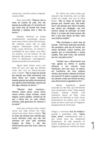 Página6
saindo até o caminho central, dirigindo-
se para o Altar.
Disse nossa Mãe: “Observa, são os“Observa, são os“Observa, são os“Observa, são os
Anjos da Guarda de cada uma dasAnjos da Guarda de cada uma dasAnjos da Guarda de cada uma dasAnjos da Guarda de cada uma das
pessoas que estão aqui. É o momento empessoas que estão aqui. É o momento empessoas que estão aqui. É o momento empessoas que estão aqui. É o momento em
que vosso Anjo da Guarda leva vossasque vosso Anjo da Guarda leva vossasque vosso Anjo da Guarda leva vossasque vosso Anjo da Guarda leva vossas
oferendas e pedidos ante o Altar dooferendas e pedidos ante o Altar dooferendas e pedidos ante o Altar dooferendas e pedidos ante o Altar do
Senhor.”Senhor.”Senhor.”Senhor.”
Naquele momento eu estava
completamente assombrada, porque
esses seres tinham rostos tão formosos,
tão radiantes como não se pode
imaginar. Ostentavam rostos muito
lindos, quase femininos, no entanto a
compleição de seus corpos, suas mãos,
sua estatura, era de homens. Os pés
descalços não pisavam o solo, mas era
como se deslizassem, escorregassem.
Aquela procissão era muito bonita.
Alguns deles tinham como uma
fonte de ouro com algo que brilhava
muito com uma luz branco-dourada;
disse a Virgem: “São os Anjos da Guarda“São os Anjos da Guarda“São os Anjos da Guarda“São os Anjos da Guarda
das pessoas que estão oferecendo estadas pessoas que estão oferecendo estadas pessoas que estão oferecendo estadas pessoas que estão oferecendo esta
Santa MissaSanta MissaSanta MissaSanta Missa por muitas intenções,por muitas intenções,por muitas intenções,por muitas intenções,
aquelas pessoas que estão conscientes doaquelas pessoas que estão conscientes doaquelas pessoas que estão conscientes doaquelas pessoas que estão conscientes do
que significa esta celebração, aquelas queque significa esta celebração, aquelas queque significa esta celebração, aquelas queque significa esta celebração, aquelas que
têm algo a oferecer ao Senhor...”têm algo a oferecer ao Senhor...”têm algo a oferecer ao Senhor...”têm algo a oferecer ao Senhor...”
“Oferecei neste momento...,“Oferecei neste momento...,“Oferecei neste momento...,“Oferecei neste momento...,
oferecei vossas penas, vossas dores,oferecei vossas penas, vossas dores,oferecei vossas penas, vossas dores,oferecei vossas penas, vossas dores,
vossos sonhos, vossas tristezas, vossasvossos sonhos, vossas tristezas, vossasvossos sonhos, vossas tristezas, vossasvossos sonhos, vossas tristezas, vossas
alegrias,alegrias,alegrias,alegrias, vossos pedidos. Lembraivossos pedidos. Lembraivossos pedidos. Lembraivossos pedidos. Lembrai----vos devos devos devos de
que a Missa tem um valor infinito,que a Missa tem um valor infinito,que a Missa tem um valor infinito,que a Missa tem um valor infinito,
portanto, sede generosos em oferecer eportanto, sede generosos em oferecer eportanto, sede generosos em oferecer eportanto, sede generosos em oferecer e
em pedir.”em pedir.”em pedir.”em pedir.”
Atrás dos primeiros Anjos vinham
outros que nada tinham nas mãos,
levavam-nas vazias. Disse a Virgem: “São“São“São“São
os Anjos das pessoas que, estandos Anjos das pessoas que, estandos Anjos das pessoas que, estandos Anjos das pessoas que, estando aqui,o aqui,o aqui,o aqui,
nunca oferecem nada, que não têmnunca oferecem nada, que não têmnunca oferecem nada, que não têmnunca oferecem nada, que não têm
interesse em viver cada momentointeresse em viver cada momentointeresse em viver cada momentointeresse em viver cada momento
litúrgico da Missa e não têmlitúrgico da Missa e não têmlitúrgico da Missa e não têmlitúrgico da Missa e não têm
oferecimentosoferecimentosoferecimentosoferecimentos para levar ante o Altar dopara levar ante o Altar dopara levar ante o Altar dopara levar ante o Altar do
Senhor.Senhor.Senhor.Senhor.”.”.”.”.
Por último iam outros Anjos que
estavam meio tristonhos, com as mãos
unidas em oração, mas com os olhos
baixos. “São os Anjos da Guarda das“São os Anjos da Guarda das“São os Anjos da Guarda das“São os Anjos da Guarda das
pessoas que, estando aqui, não estão,pessoas que, estando aqui, não estão,pessoas que, estando aqui, não estão,pessoas que, estando aqui, não estão,
isto é, das pessoas que vieram forçadas,isto é, das pessoas que vieram forçadas,isto é, das pessoas que vieram forçadas,isto é, das pessoas que vieram forçadas,
que vieram por obrigação, mas semque vieram por obrigação, mas semque vieram por obrigação, mas semque vieram por obrigação, mas sem
nenhum desejo de participar da Santanenhum desejo de participar da Santanenhum desejo de participar da Santanenhum desejo de participar da Santa
Missa. E os Anjos vão tristes porque nãoMissa. E os Anjos vão tristes porque nãoMissa. E os Anjos vão tristes porque nãoMissa. E os Anjos vão tristes porque não
têm o quê levar diante do Altêm o quê levar diante do Altêm o quê levar diante do Altêm o quê levar diante do Altar, salvotar, salvotar, salvotar, salvo
suas próprias orações.”suas próprias orações.”suas próprias orações.”suas próprias orações.”
“Não entristeçais o vosso Anjo da“Não entristeçais o vosso Anjo da“Não entristeçais o vosso Anjo da“Não entristeçais o vosso Anjo da
Guarda... Pedi muito, pedi pela conversãoGuarda... Pedi muito, pedi pela conversãoGuarda... Pedi muito, pedi pela conversãoGuarda... Pedi muito, pedi pela conversão
dos pecadores, pela paz do mundo, pordos pecadores, pela paz do mundo, pordos pecadores, pela paz do mundo, pordos pecadores, pela paz do mundo, por
vossos familiares, vossos vizinhos, porvossos familiares, vossos vizinhos, porvossos familiares, vossos vizinhos, porvossos familiares, vossos vizinhos, por
aqueles que se encomendam a vossasaqueles que se encomendam a vossasaqueles que se encomendam a vossasaqueles que se encomendam a vossas
orações. Pedi, pedi muito, não sorações. Pedi, pedi muito, não sorações. Pedi, pedi muito, não sorações. Pedi, pedi muito, não somenteomenteomenteomente
por vós, mas pelos outros.”por vós, mas pelos outros.”por vós, mas pelos outros.”por vós, mas pelos outros.”
“Lembrai que o oferecimento que“Lembrai que o oferecimento que“Lembrai que o oferecimento que“Lembrai que o oferecimento que
mais agrada ao Senhor é quandomais agrada ao Senhor é quandomais agrada ao Senhor é quandomais agrada ao Senhor é quando
ofereceis a vós mesmos comoofereceis a vós mesmos comoofereceis a vós mesmos comoofereceis a vós mesmos como
holocausto, para que Jesus, ao descer,holocausto, para que Jesus, ao descer,holocausto, para que Jesus, ao descer,holocausto, para que Jesus, ao descer,
vos transforme por Seus própriosvos transforme por Seus própriosvos transforme por Seus própriosvos transforme por Seus próprios
méritos. Que tendes a oferecer ao Pai porméritos. Que tendes a oferecer ao Pai porméritos. Que tendes a oferecer ao Pai porméritos. Que tendes a oferecer ao Pai por
vós mesmos? O nada e o pecado; mas aovós mesmos? O nada e o pecado; mas aovós mesmos? O nada e o pecado; mas aovós mesmos? O nada e o pecado; mas ao
vos oferecervos oferecervos oferecervos oferecer unidos aos méritos de Jesus,unidos aos méritos de Jesus,unidos aos méritos de Jesus,unidos aos méritos de Jesus,
esse oferecimento é agradável ao Pai.”esse oferecimento é agradável ao Pai.”esse oferecimento é agradável ao Pai.”esse oferecimento é agradável ao Pai.”
Aquele espetáculo, aquela
procissão era tão bela, que dificilmente
seria comparável a outra. Todas aquelas
criaturas celestes fazendo uma
reverência diante do Altar, umas
deixando sua oferenda no chão, outras
prostrando-se de joelhos com o rosto
quase ao solo e, assim que ali chegavam,
desapareciam de minha vista.
Chegou o momento final do Prefáciofinal do Prefáciofinal do Prefáciofinal do Prefácio e
quando a assembleia dizia: “Santo,“Santo,“Santo,“Santo,
Santo, Santo”Santo, Santo”Santo, Santo”Santo, Santo”, imediatamente tudo o
que estava atrás dos celebrantes
desapareceu. Do lado esquerdo do
senhor Arcebispo para trás, em forma
diagonal, apareceram milhares de Anjos,
 