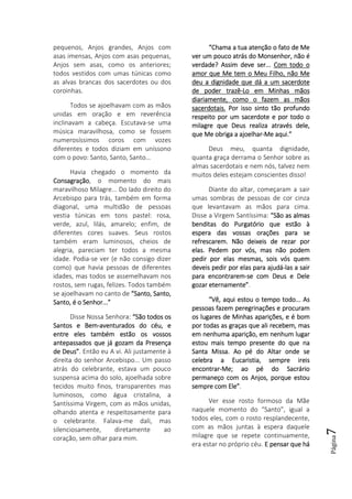 Página7
pequenos, Anjos grandes, Anjos com
asas imensas, Anjos com asas pequenas,
Anjos sem asas, como os anteriores;
todos vestidos com umas túnicas como
as alvas brancas dos sacerdotes ou dos
coroinhas.
Todos se ajoelhavam com as mãos
unidas em oração e em reverência
inclinavam a cabeça. Escutava-se uma
música maravilhosa, como se fossem
numerosíssimos coros com vozes
diferentes e todos diziam em uníssono
com o povo: Santo, Santo, Santo…
Havia chegado o momento da
ConsagraçãoConsagraçãoConsagraçãoConsagração, o momento do mais
maravilhoso Milagre... Do lado direito do
Arcebispo para trás, também em forma
diagonal, uma multidão de pessoas
vestia túnicas em tons pastel: rosa,
verde, azul, lilás, amarelo; enfim, de
diferentes cores suaves. Seus rostos
também eram luminosos, cheios de
alegria, pareciam ter todos a mesma
idade. Podia-se ver (e não consigo dizer
como) que havia pessoas de diferentes
idades, mas todos se assemelhavam nos
rostos, sem rugas, felizes. Todos também
se ajoelhavam no canto de “Santo, Santo,“Santo, Santo,“Santo, Santo,“Santo, Santo,
Santo, é o Senhor...”Santo, é o Senhor...”Santo, é o Senhor...”Santo, é o Senhor...”
Disse Nossa Senhora: “São todos os“São todos os“São todos os“São todos os
Santos e BemSantos e BemSantos e BemSantos e Bem----aventurados do céu, eaventurados do céu, eaventurados do céu, eaventurados do céu, e
entre eles também estão os vossosentre eles também estão os vossosentre eles também estão os vossosentre eles também estão os vossos
antepassados que já gozam da Presençaantepassados que já gozam da Presençaantepassados que já gozam da Presençaantepassados que já gozam da Presença
dededede Deus”Deus”Deus”Deus”. Então eu A vi. Ali justamente à
direita do senhor Arcebispo... Um passo
atrás do celebrante, estava um pouco
suspensa acima do solo, ajoelhada sobre
tecidos muito finos, transparentes mas
luminosos, como água cristalina, a
Santíssima Virgem, com as mãos unidas,
olhando atenta e respeitosamente para
o celebrante. Falava-me dali, mas
silenciosamente, diretamente ao
coração, sem olhar para mim.
“Chama a tua atenção o fato de Me“Chama a tua atenção o fato de Me“Chama a tua atenção o fato de Me“Chama a tua atenção o fato de Me
ver um pouco atrás do Monsenhor, não éver um pouco atrás do Monsenhor, não éver um pouco atrás do Monsenhor, não éver um pouco atrás do Monsenhor, não é
verdade? Assim deve ser...verdade? Assim deve ser...verdade? Assim deve ser...verdade? Assim deve ser... Com todo oCom todo oCom todo oCom todo o
amor que Me tem o Meu Filho, não Meamor que Me tem o Meu Filho, não Meamor que Me tem o Meu Filho, não Meamor que Me tem o Meu Filho, não Me
deu a dignidade que dá a um sacerdotedeu a dignidade que dá a um sacerdotedeu a dignidade que dá a um sacerdotedeu a dignidade que dá a um sacerdote
de poder trazêde poder trazêde poder trazêde poder trazê----Lo em Minhas mãosLo em Minhas mãosLo em Minhas mãosLo em Minhas mãos
diariamente, como o fazem as mãosdiariamente, como o fazem as mãosdiariamente, como o fazem as mãosdiariamente, como o fazem as mãos
sacerdotais.sacerdotais.sacerdotais.sacerdotais. Por isso sinto tão profundoPor isso sinto tão profundoPor isso sinto tão profundoPor isso sinto tão profundo
respeito por um sacerdote e por todo orespeito por um sacerdote e por todo orespeito por um sacerdote e por todo orespeito por um sacerdote e por todo o
milagre que Deus realiza através dmilagre que Deus realiza através dmilagre que Deus realiza através dmilagre que Deus realiza através dele,ele,ele,ele,
que Me obriga a ajoelharque Me obriga a ajoelharque Me obriga a ajoelharque Me obriga a ajoelhar----Me aqui.”Me aqui.”Me aqui.”Me aqui.”
Deus meu, quanta dignidade,
quanta graça derrama o Senhor sobre as
almas sacerdotais e nem nós, talvez nem
muitos deles estejam conscientes disso!
Diante do altar, começaram a sair
umas sombras de pessoas de cor cinza
que levantavam as mãos para cima.
Disse a Virgem Santíssima: “São as almas“São as almas“São as almas“São as almas
benditas do Purgatório que estão àbenditas do Purgatório que estão àbenditas do Purgatório que estão àbenditas do Purgatório que estão à
espera das vossas orações para seespera das vossas orações para seespera das vossas orações para seespera das vossas orações para se
refrescarem. Não deixeis de rezar porrefrescarem. Não deixeis de rezar porrefrescarem. Não deixeis de rezar porrefrescarem. Não deixeis de rezar por
elaelaelaelas. Pedem por vós, mas não podems. Pedem por vós, mas não podems. Pedem por vós, mas não podems. Pedem por vós, mas não podem
pedir por elas mesmas, sois vós quempedir por elas mesmas, sois vós quempedir por elas mesmas, sois vós quempedir por elas mesmas, sois vós quem
deveis pedir por elas para ajudádeveis pedir por elas para ajudádeveis pedir por elas para ajudádeveis pedir por elas para ajudá----las a sairlas a sairlas a sairlas a sair
para encontrarempara encontrarempara encontrarempara encontrarem----se com Deus e Delese com Deus e Delese com Deus e Delese com Deus e Dele
gozar eternamente”gozar eternamente”gozar eternamente”gozar eternamente”.
“Vê, aqui estou o tempo todo... As“Vê, aqui estou o tempo todo... As“Vê, aqui estou o tempo todo... As“Vê, aqui estou o tempo todo... As
pessoas fazem peregrinações e procurampessoas fazem peregrinações e procurampessoas fazem peregrinações e procurampessoas fazem peregrinações e procuram
os lugares deos lugares deos lugares deos lugares de Minhas aparições, e é bomMinhas aparições, e é bomMinhas aparições, e é bomMinhas aparições, e é bom
por todas as graças que ali recebem, maspor todas as graças que ali recebem, maspor todas as graças que ali recebem, maspor todas as graças que ali recebem, mas
em nenhuma aparição, em nenhum lugarem nenhuma aparição, em nenhum lugarem nenhuma aparição, em nenhum lugarem nenhuma aparição, em nenhum lugar
estou mais tempo presente do que naestou mais tempo presente do que naestou mais tempo presente do que naestou mais tempo presente do que na
Santa Missa. Ao pé do Altar onde seSanta Missa. Ao pé do Altar onde seSanta Missa. Ao pé do Altar onde seSanta Missa. Ao pé do Altar onde se
celebra a Eucaristia, sempre ireiscelebra a Eucaristia, sempre ireiscelebra a Eucaristia, sempre ireiscelebra a Eucaristia, sempre ireis
encontrarencontrarencontrarencontrar----Me; ao pé do SacrárioMe; ao pé do SacrárioMe; ao pé do SacrárioMe; ao pé do Sacrário
permaneço copermaneço copermaneço copermaneço com os Anjos, porque estoum os Anjos, porque estoum os Anjos, porque estoum os Anjos, porque estou
sempre com Ele”sempre com Ele”sempre com Ele”sempre com Ele”.
Ver esse rosto formoso da Mãe
naquele momento do “Santo”, igual a
todos eles, com o rosto resplandecente,
com as mãos juntas à espera daquele
milagre que se repete continuamente,
era estar no próprio céu. E pensarE pensarE pensarE pensar que háque háque háque há
 