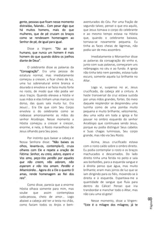 Página8
gente, pessoas que ficam nesse momentogente, pessoas que ficam nesse momentogente, pessoas que ficam nesse momentogente, pessoas que ficam nesse momento
distraídas, falando... Com pesar digo quedistraídas, falando... Com pesar digo quedistraídas, falando... Com pesar digo quedistraídas, falando... Com pesar digo que
há muitos homens, mais do quehá muitos homens, mais do quehá muitos homens, mais do quehá muitos homens, mais do que
mulheres, que de pé cruzam os braçosmulheres, que de pé cruzam os braçosmulheres, que de pé cruzam os braçosmulheres, que de pé cruzam os braços
como se rendessem homenagem aocomo se rendessem homenagem aocomo se rendessem homenagem aocomo se rendessem homenagem ao
Senhor de pé, de igual para igual.Senhor de pé, de igual para igual.Senhor de pé, de igual para igual.Senhor de pé, de igual para igual.
Disse a Virgem: “Diz ao ser“Diz ao ser“Diz ao ser“Diz ao ser
humano,humano,humano,humano, que nunca um homem é maisque nunca um homem é maisque nunca um homem é maisque nunca um homem é mais
homem do que quando dobra os joelhoshomem do que quando dobra os joelhoshomem do que quando dobra os joelhoshomem do que quando dobra os joelhos
diante de Deus”diante de Deus”diante de Deus”diante de Deus”.
O celebrante disse as palavras da
“Consagração”“Consagração”“Consagração”“Consagração”. Era uma pessoa de
estatura normal, mas imediatamente
começou a crescer, a ficar cheio de luz,
uma luz sobrenatural entre branca e
dourada o envolvia e se fazia muito forte
no rosto, de modo que não podia ver
seus traços. Quando elevava a hóstia vi
suas mãos e elas tinham umas marcas no
dorso, das quais saía muita luz. Era
Jesus!... Era Ele que com Seu Corpo
envolvia o do celebrante como se
rodeasse amorosamente as mãos do
senhor Arcebispo. Nesse momento a
Hóstia começou a crescer e crescer,
enorme, e nela, o Rosto maravilhoso de
Jesus olhando para Seu povo.
Por instinto quis baixar a cabeça e
Nossa Senhora disse: “Não baixes os“Não baixes os“Não baixes os“Não baixes os
ololololhos, levantahos, levantahos, levantahos, levanta----os, contemplaos, contemplaos, contemplaos, contempla----O, cruzaO, cruzaO, cruzaO, cruza
olhares com Ele e repete a oração deolhares com Ele e repete a oração deolhares com Ele e repete a oração deolhares com Ele e repete a oração de
Fátima:Fátima:Fátima:Fátima: Senhor, eu creio, adoro, espero eSenhor, eu creio, adoro, espero eSenhor, eu creio, adoro, espero eSenhor, eu creio, adoro, espero e
Vos amo, peçoVos amo, peçoVos amo, peçoVos amo, peço----Vos perdão por aquelesVos perdão por aquelesVos perdão por aquelesVos perdão por aqueles
que nãoque nãoque nãoque não creemcreemcreemcreem, não adoram, não, não adoram, não, não adoram, não, não adoram, não
esperam e não Vos amam. Perdão eesperam e não Vos amam. Perdão eesperam e não Vos amam. Perdão eesperam e não Vos amam. Perdão e
Misericórdia...Misericórdia...Misericórdia...Misericórdia... Agora diz a Ele o quantoAgora diz a Ele o quantoAgora diz a Ele o quantoAgora diz a Ele o quanto OOOO
amas, rende homenagem ao Rei dosamas, rende homenagem ao Rei dosamas, rende homenagem ao Rei dosamas, rende homenagem ao Rei dos
reis”reis”reis”reis”.
Como disse, parecia que a enorme
Hóstia olhava somente para mim, mas
soube que assim contemplava
cada pessoa, cheio de amor... Logo
abaixei a cabeça até ter a testa no chão,
como faziam todos os Anjos e bem-
aventurados do Céu. Por uma fração de
segundo talvez, pensei o que era aquilo,
que Jesus tomava o corpo do celebrante
e ao mesmo tempo estava na Hóstia
que, quando o celebrante baixava,
tornava-se novamente pequena. Eu
tinha as faces cheias de lágrimas, não
podia sair de meu assombro.
Imediatamente o Monsenhor disse
as palavras da consagração do vinho e,
junto com suas palavras, começaram uns
relâmpagos no céu e ao fundo. A igreja
não tinha teto nem paredes, estava tudo
escuro, somente aquela luz brilhante no
Altar.
Logo vi, suspenso no ar, Jesus
crucificado, da cabeça até a cintura. A
haste transversal da cruz estava sustida
por umas mãos grandes, fortes. Do meio
daquele resplendor se desprendeu uma
luzinha como de uma pomba muito
pequena e muito brilhante; velozmente,
deu uma volta em toda a igreja e foi
pousar no ombro esquerdo do senhor
Arcebispo que continuava sendo Jesus,
porque eu podia distinguir Seus cabelos
e Suas chagas luminosas, Seu corpo
grande, mas não via Seu Rosto.
Acima, Jesus crucificado estava
com o rosto caído sobre o ombro direito.
Eu podia contemplar o rosto e os braços
machucados e descarnados. Do lado
direito tinha uma ferida no peito e saía
aos borbotões, para a esquerda sangue e
à direita penso que água, mas muito
brilhante; eram mais jorros de luz que se
iam dirigindo para os fiéis, movendo-se à
direita e à esquerda. Espantava-me a
quantidade de sangue que fluía para
dentro do Cálice! Pensei que iria
transbordar e manchar todo o Altar, mas
não caiu uma só gota!
Nesse momento, disse a Virgem:
“Este é o milagre dos milagres; já te“Este é o milagre dos milagres; já te“Este é o milagre dos milagres; já te“Este é o milagre dos milagres; já te
 